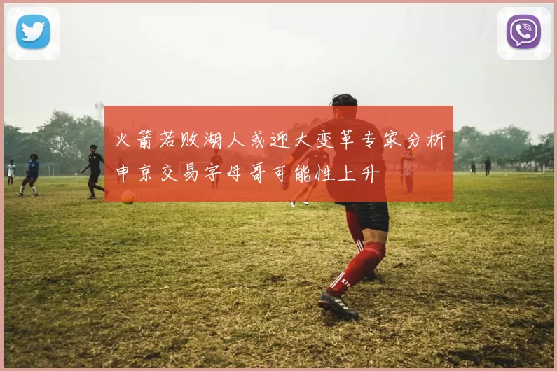 火箭若败湖人或迎大变革专家分析申京交易字母哥可能性上升