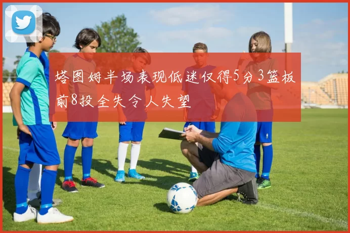 塔图姆半场表现低迷仅得5分3篮板前8投全失令人失望