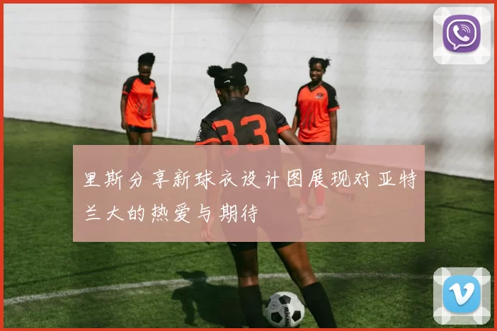 里斯分享新球衣设计图展现对亚特兰大的热爱与期待