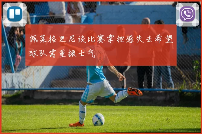 佩莱格里尼谈比赛掌控感失去希望球队需重振士气